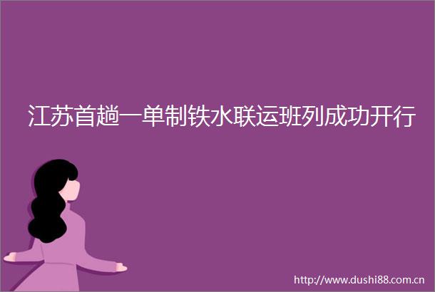 江苏首趟一单制铁水联运班列成功开行
