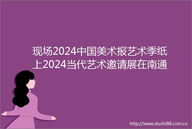 现场2024美术报艺术季纸上2024当代艺术邀请展在南通美术馆举办