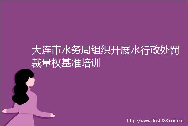 大连市水务局组织开展水行政裁量权基准培训