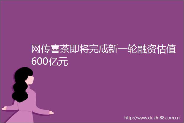 网传喜茶即将完成新一轮融资估值600亿元