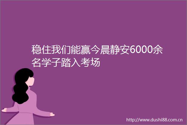 稳住我们能赢今晨静安6000余名学子踏入考场