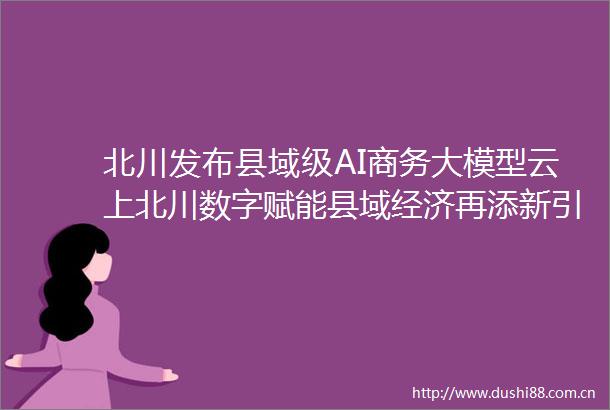 北川发布县域级AI商务大模型云上北川数字赋能县域经济再添新引擎