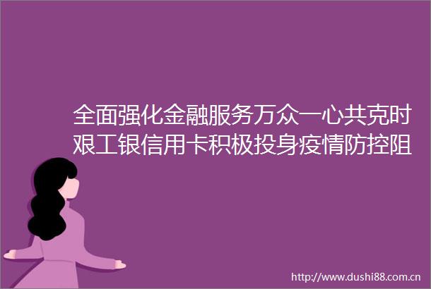 全面强化金融服务万众一心共克时艰工银信用卡积极投身疫情防控阻击战