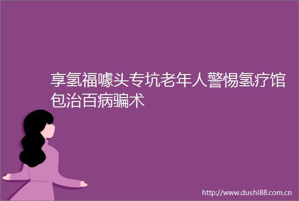 享氢福噱头专坑老年人警惕氢疗馆包治百病术