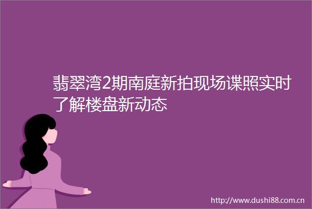 翡翠湾2期南庭新拍现场谍照实时了解楼盘新动态