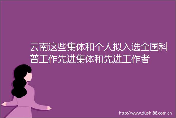 云南这些集体和个人拟入选全国科普工作先进集体和先进工作者
