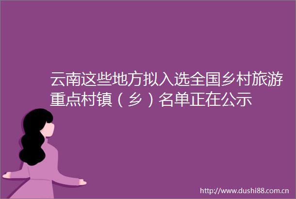云南这些地方拟入选全国乡村旅游重点村镇（乡）名单正在公示