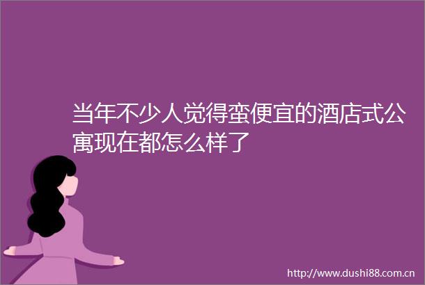 当年不少人觉得蛮便宜的酒店式公寓现在都怎么样了