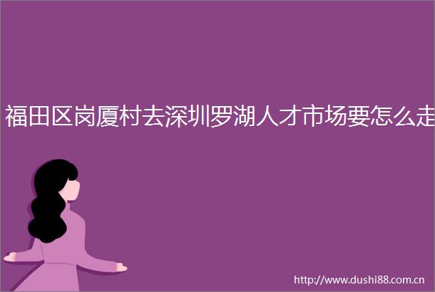 福田区岗厦村去深圳罗湖人才市场要怎么走
