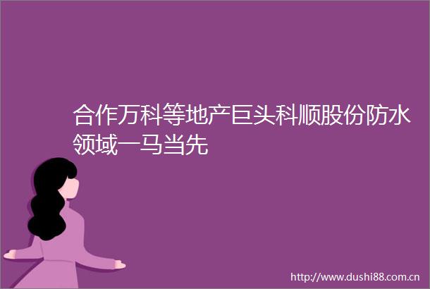 合作万科等地产巨头科顺股份防水领域一马当先