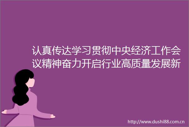 认真传达学习贯彻中央经济工作会议精神奋力开启行业高质量发展新征程