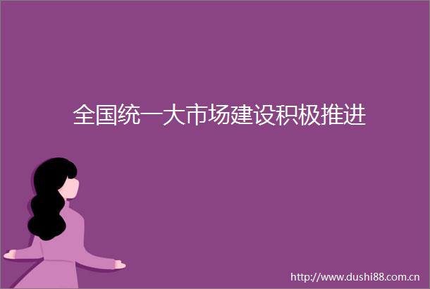 全国统一大市场建设积极推进