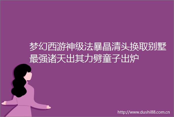 梦幻西游神级法暴晶清头换取别墅最强诸天出其力劈童子出炉
