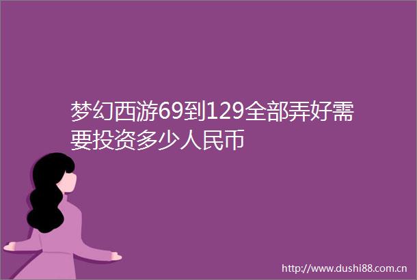 梦幻西游69到129全部弄好需要投资多少币