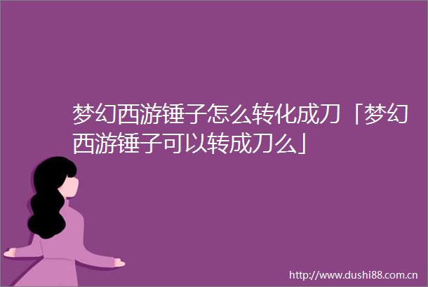梦幻西游锤子怎么转化成刀「梦幻西游锤子可以转成刀么」