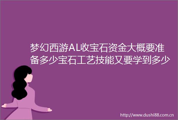 梦幻西游AL收宝石资金大概要准备多少宝石工艺技能又要学到多少宝