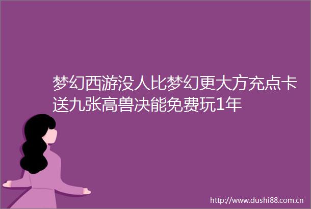 梦幻西游没人比梦幻更大方充点卡送九张高兽决能免费玩1年