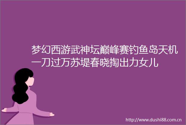 梦幻西游武神坛巅峰赛钓鱼岛天机一刀过万苏堤春晓掏出力女儿