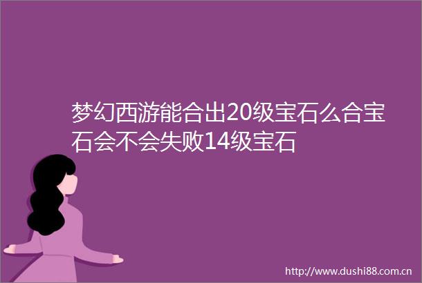 梦幻西游能合出20级宝石么合宝石会不会失败14级宝石