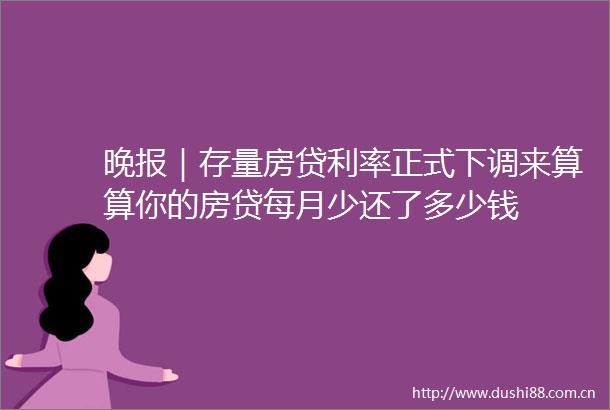 晚报｜存量房贷利率正式下调来算算你的房贷每月少还了多少钱