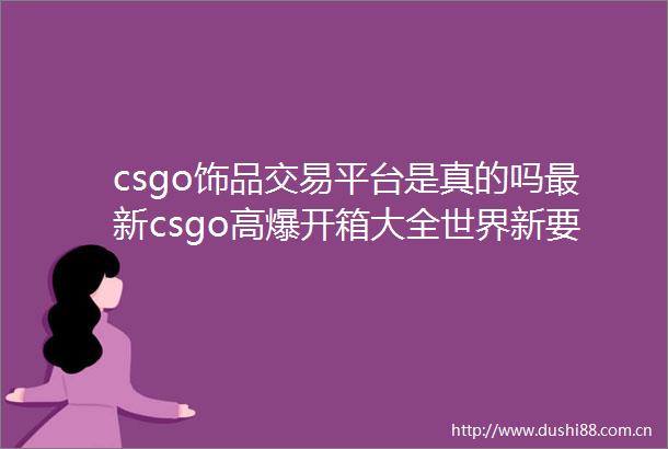 csgo饰品交易平台是真的吗最新csgo高爆开箱大全世界新要闻