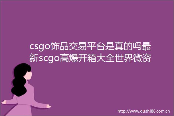 csgo饰品交易平台是真的吗最新scgo高爆开箱大全世界微资讯
