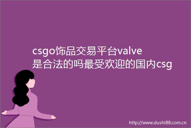 csgo饰品交易平台valve是合法的吗最受欢迎的国内csgo饰品交易平台推荐