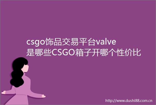 csgo饰品交易平台valve是哪些CSGO箱子开哪个性价比高当前快报