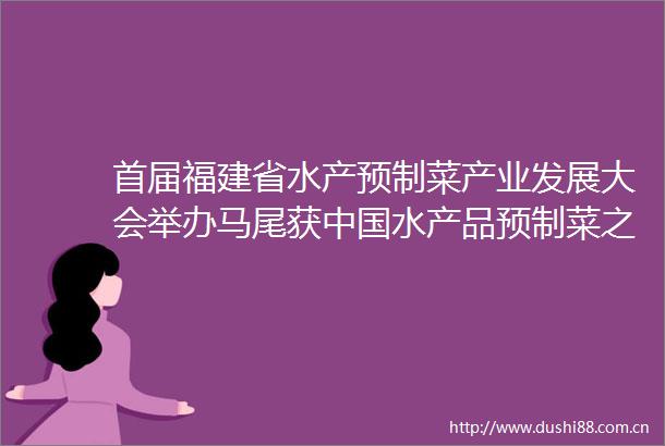 首届福建省水产预制菜产业发展大会举办马尾获水产品预制菜之都称号