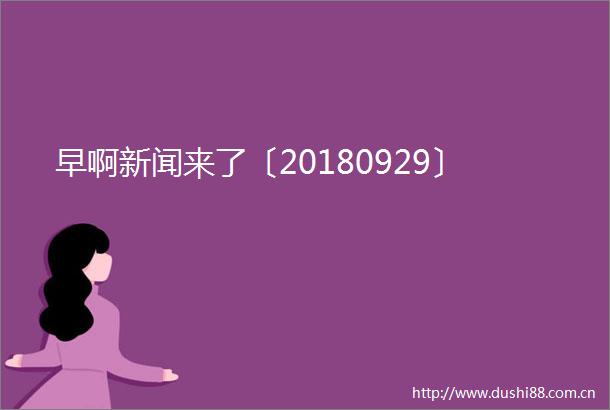 早啊新闻来了〔20180929〕
