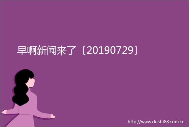 早啊新闻来了〔20190729〕