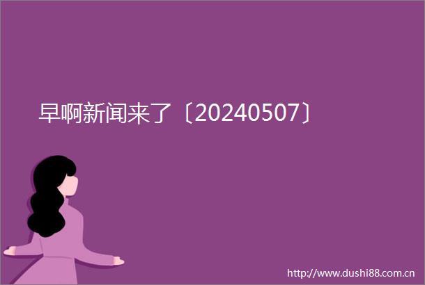 早啊新闻来了〔20240507〕