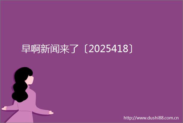 早啊新闻来了〔2025418〕