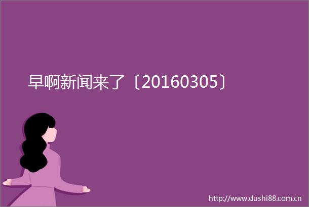 早啊新闻来了〔20160305〕