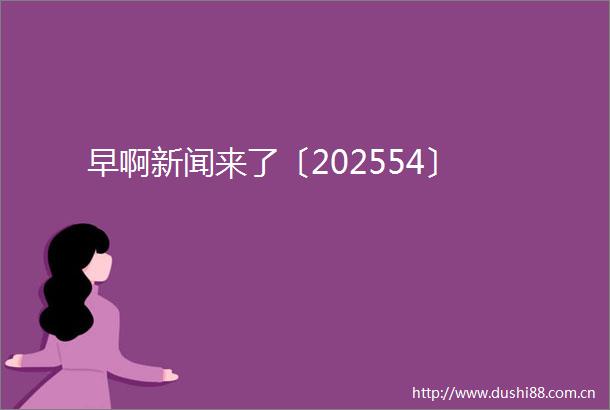 早啊新闻来了〔202554〕