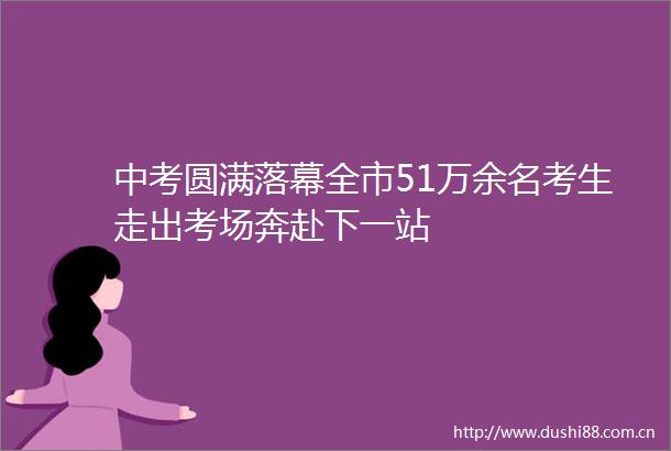 中考圆满落幕全市51万余名考生走出考场奔赴下一站