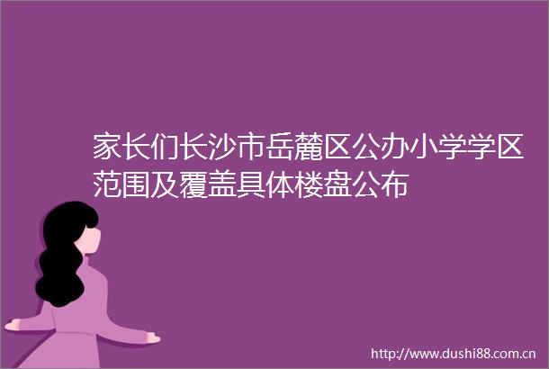 家长们长沙市岳麓区公办小学学区范围及覆盖具体楼盘公布
