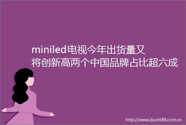 miniled电视今年出货量又将创新高两个品牌占比超六成