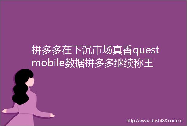 拼多多在下沉市场真香questmobile数据拼多多继续称王