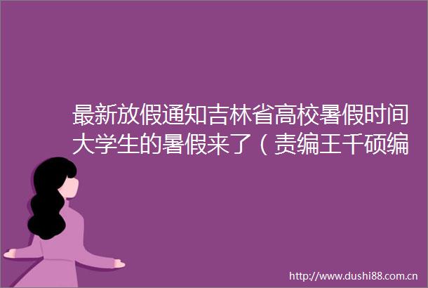 最新放假通知吉林省高校暑假时间大学生的暑假来了（责编王千硕编审裴晶莹监审董杰）