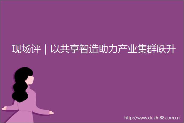 现场评｜以共享智造助力产业集群跃升