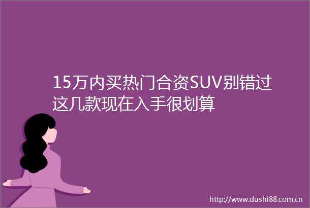 15万内买热门合资SUV别错过这几款现在入手很划算