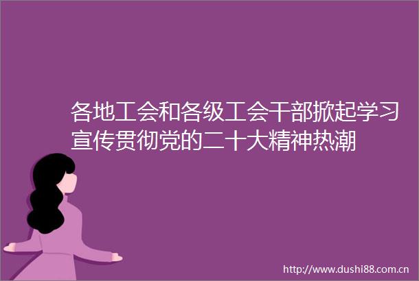 各地工会和各级工会掀起学习宣传贯彻党的二十大精神热潮