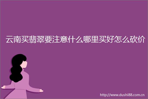 云南买翡翠要注意什么哪里买好怎么砍价