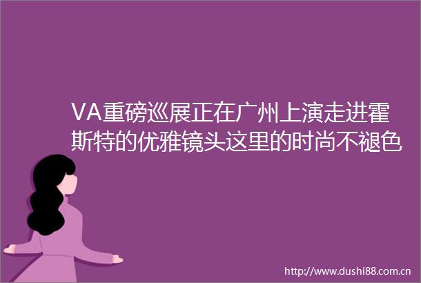 VA重磅巡展正在广州上演走进霍斯特的优雅镜头这里的时尚不褪色