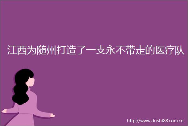 江西为随州打造了一支永不带走的医疗队