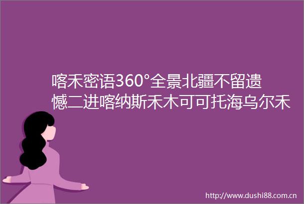 喀禾密语360°全景北疆不留遗憾二进喀纳斯禾木可可托海乌尔禾魔鬼城五彩滩高逼格温泉酒店解锁新疆的正确打开方式