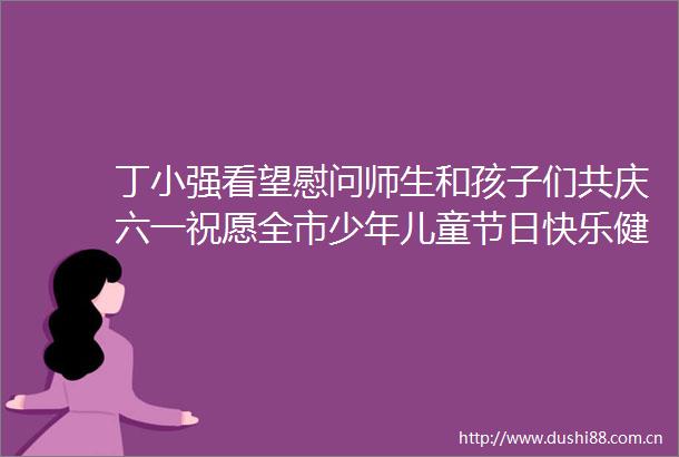 丁小强看望慰问师生和孩子们共庆六一祝愿全市少年儿童节日快乐健康成长