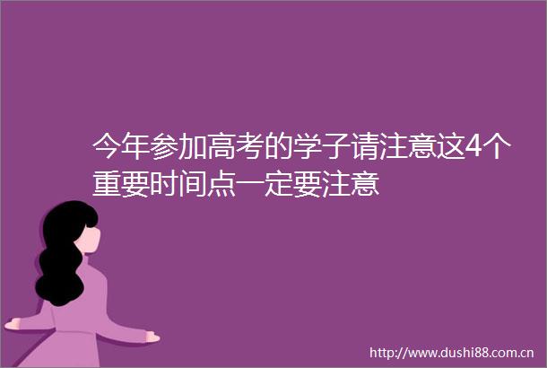 今年参加高考的学子请注意这4个重要时间点一定要注意