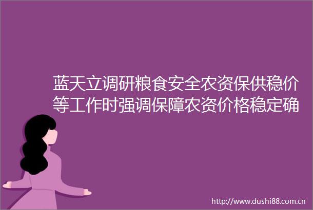 蓝天立调研粮食安全农资保供稳价等工作时强调保障农资价格稳定确保农资供应充足全力确保夏收稳产夺取全年粮食丰收